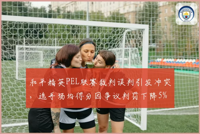 和平精英PEL联赛裁判误判引发冲突，选手场均得分因争议判罚下降5%