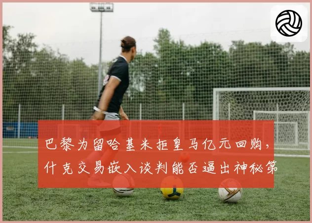 巴黎为留哈基米拒皇马亿元回购，什克交易嵌入谈判能否逼出神秘第六人签约