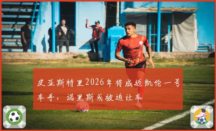 皮亚斯特里2026年将成迈凯伦一号车手，诺里斯或被迫让车
