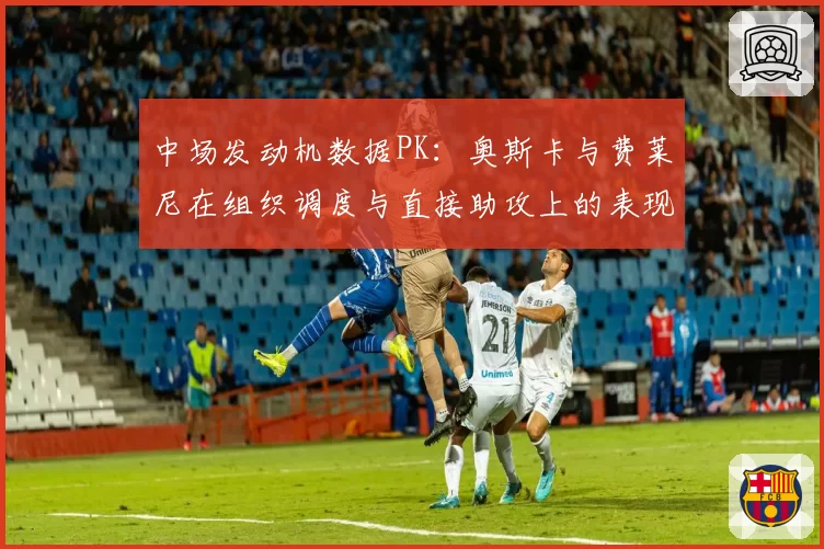中场发动机数据PK：奥斯卡与费莱尼在组织调度与直接助攻上的表现差异