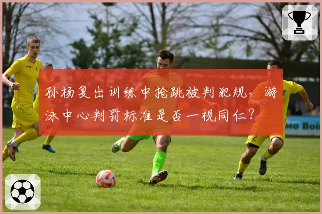 孙杨复出训练中抢跳被判犯规，游泳中心判罚标准是否一视同仁？