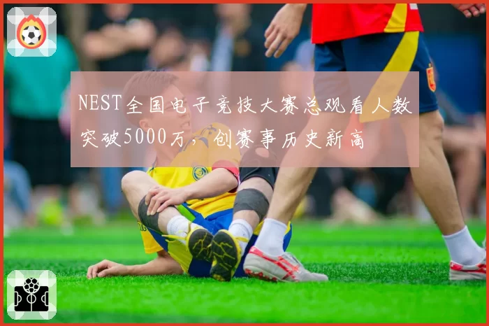 NEST全国电子竞技大赛总观看人数突破5000万，创赛事历史新高