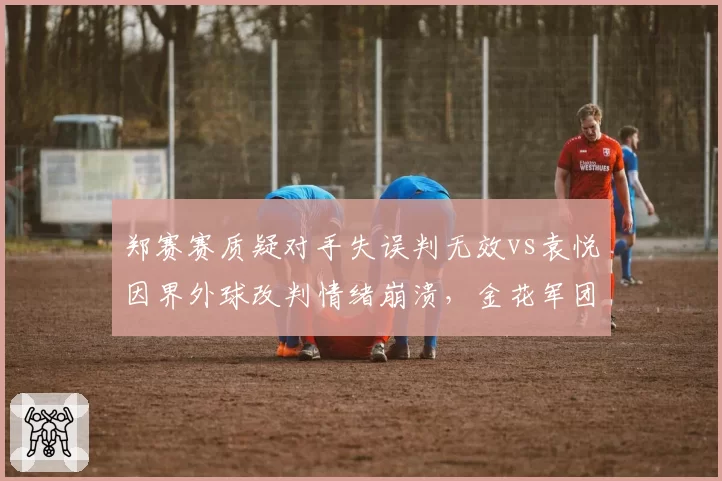 郑赛赛质疑对手失误判无效vs袁悦因界外球改判情绪崩溃,金花军团判罚应对能力待提升