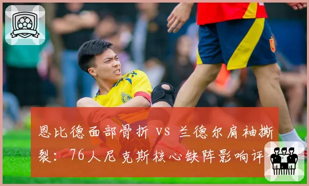 恩比德面部骨折 vs 兰德尔肩袖撕裂：76人尼克斯核心缺阵影响评估