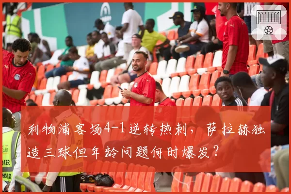 利物浦客场4-1逆转热刺，萨拉赫独造三球但年龄问题何时爆发？