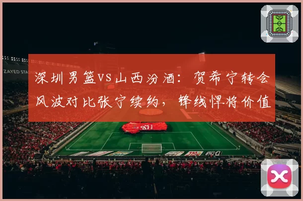 深圳男篮vs山西汾酒:贺希宁转会风波对比张宁续约,锋线悍将价值重估?
