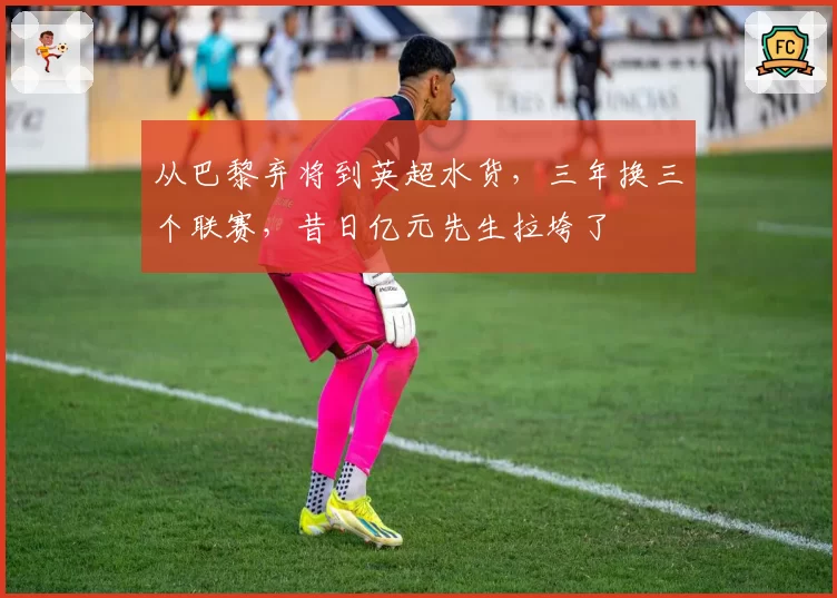 从巴黎弃将到英超水货，三年换三个联赛，昔日亿元先生拉垮了