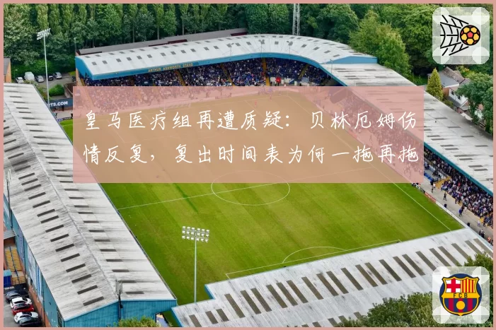 皇马医疗组再遭质疑：贝林厄姆伤情反复，复出时间表为何一拖再拖？
