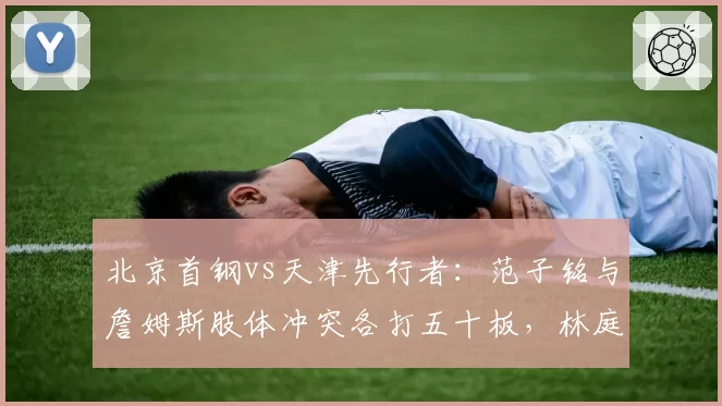 北京首钢vs天津先行者：范子铭与詹姆斯肢体冲突各打五十板，林庭谦此前类似动作却吃技犯