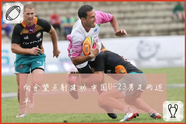 向余望点射建功 中国U-23男足两连平