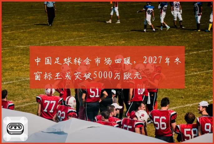 中国足球转会市场回暖，2027年冬窗标王或突破5000万欧元