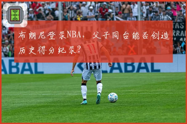 布朗尼登录NBA，父子同台能否创造历史得分纪录？