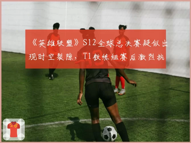 《英雄联盟》S12全球总决赛疑似出现时空裂隙，T1教练组赛后激烈抗议