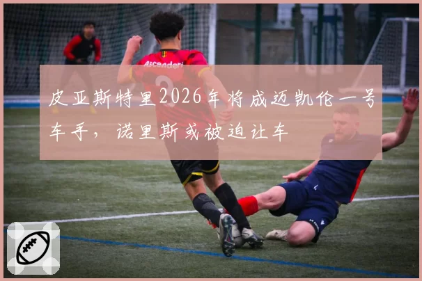 皮亚斯特里2026年将成迈凯伦一号车手，诺里斯或被迫让车