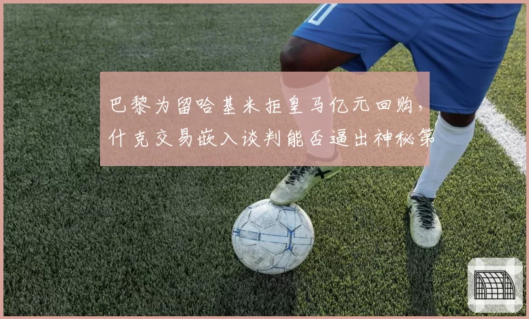 巴黎为留哈基米拒皇马亿元回购，什克交易嵌入谈判能否逼出神秘第六人签约