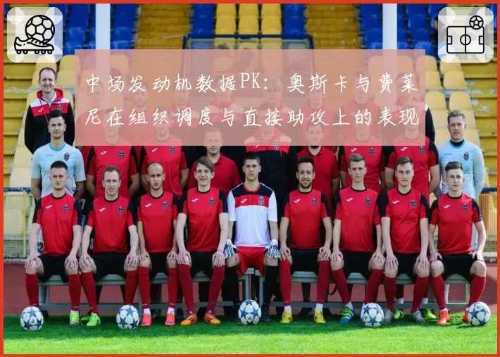 中场发动机数据PK：奥斯卡与费莱尼在组织调度与直接助攻上的表现差异