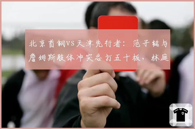 北京首钢vs天津先行者：范子铭与詹姆斯肢体冲突各打五十板，林庭谦此前类似动作却吃技犯