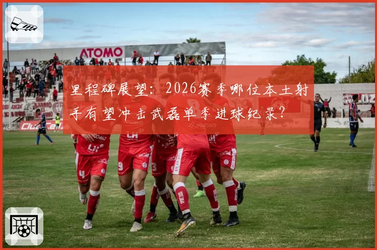 里程碑展望：2026赛季哪位本土射手有望冲击武磊单季进球纪录？
