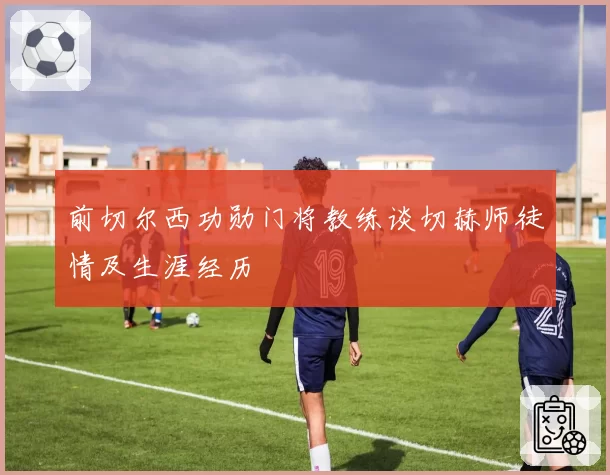 前切尔西功勋门将教练谈切赫师徒情及生涯经历