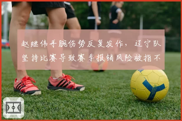 赵继伟手腕伤势反复发作，辽宁队坚持比赛导致赛季报销风险被指不顾后果