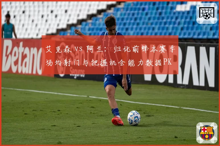 艾克森 vs 阿兰：归化前锋本赛季场均射门与把握机会能力数据PK