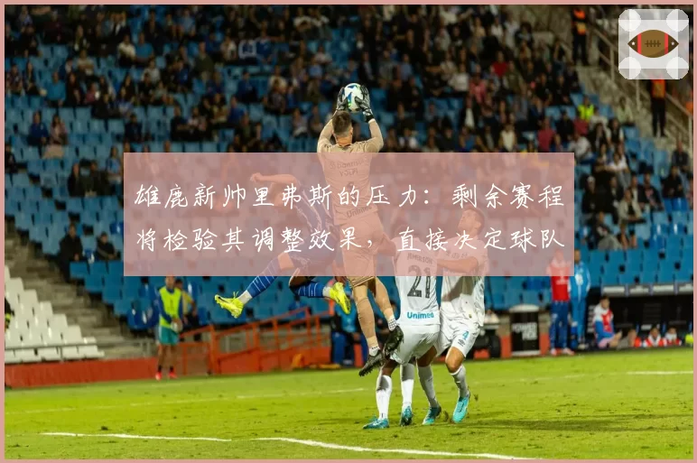 雄鹿新帅里弗斯的压力：剩余赛程将检验其调整效果，直接决定球队上限