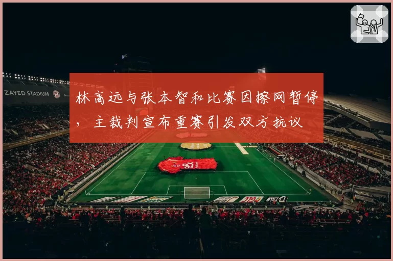 林高远与张本智和比赛因擦网暂停，主裁判宣布重赛引发双方抗议