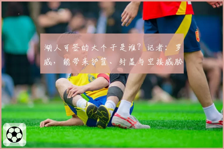 湖人可签的大个子是谁?记者:罗威,能带来护筐、封盖与空接威胁