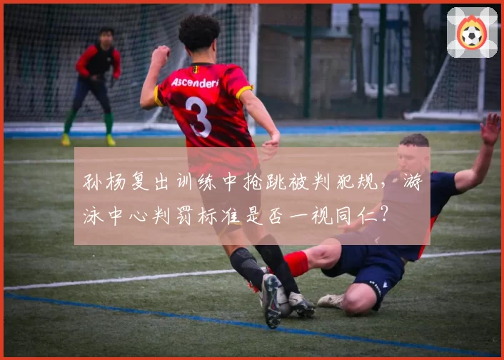 孙杨复出训练中抢跳被判犯规，游泳中心判罚标准是否一视同仁？