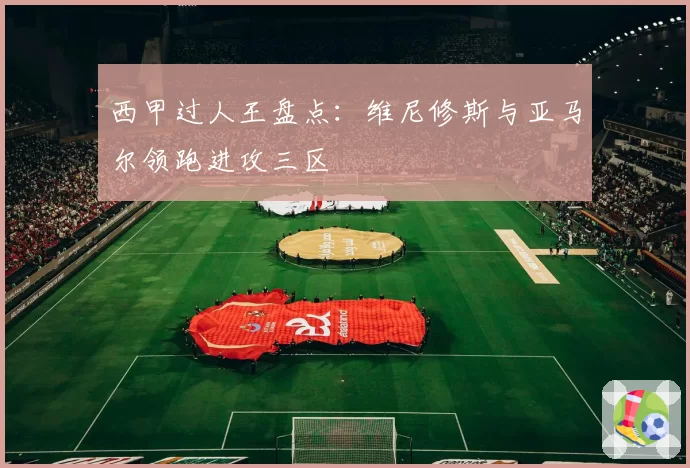 西甲过人王盘点:维尼修斯与亚马尔领跑进攻三区