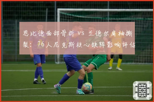 恩比德面部骨折 vs 兰德尔肩袖撕裂：76人尼克斯核心缺阵影响评估