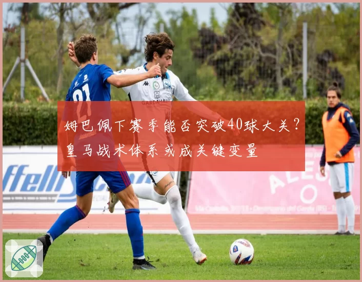姆巴佩下赛季能否突破40球大关?皇马战术体系或成关键变量