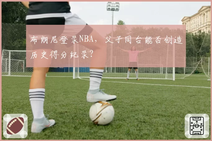 布朗尼登录NBA，父子同台能否创造历史得分纪录？