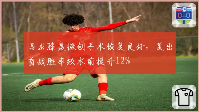 马龙膝盖微创手术恢复良好，复出首战胜率较术前提升12%