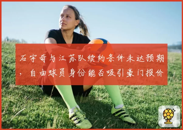 石宇奇与江苏队续约条件未达预期，自由球员身份能否吸引豪门报价？