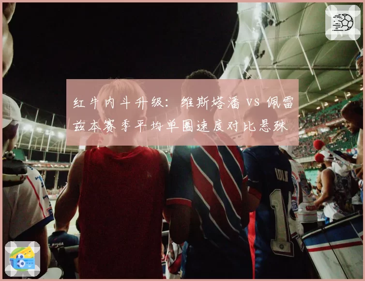 红牛内斗升级:维斯塔潘 vs 佩雷兹本赛季平均单圈速度对比悬殊