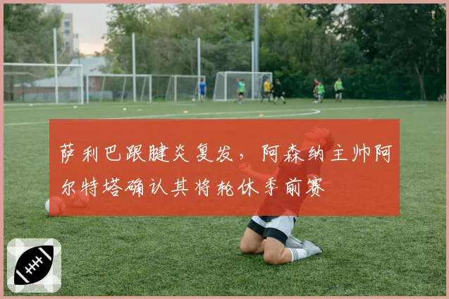 萨利巴跟腱炎复发，阿森纳主帅阿尔特塔确认其将轮休季前赛