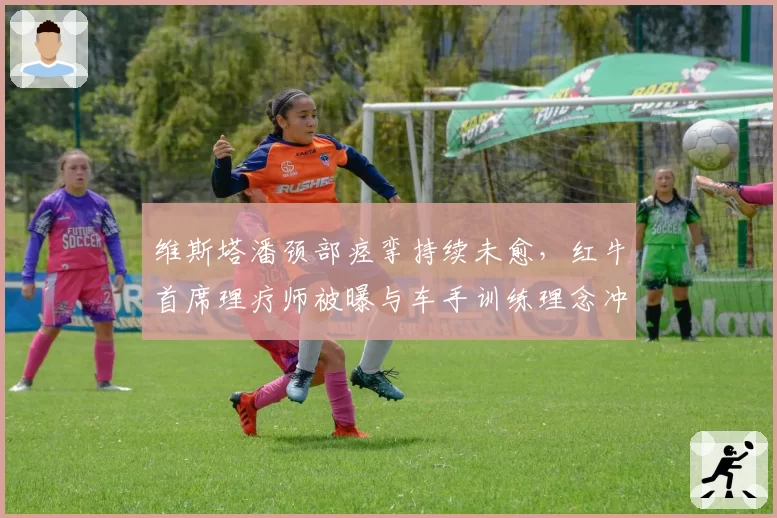 维斯塔潘颈部痉挛持续未愈，红牛首席理疗师被曝与车手训练理念冲突