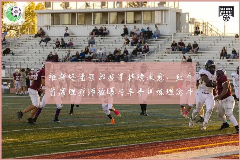 维斯塔潘颈部痉挛持续未愈，红牛首席理疗师被曝与车手训练理念冲突