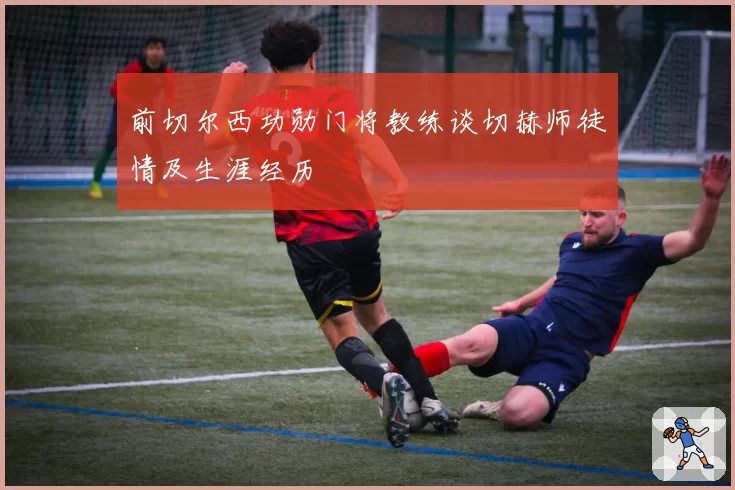 前切尔西功勋门将教练谈切赫师徒情及生涯经历