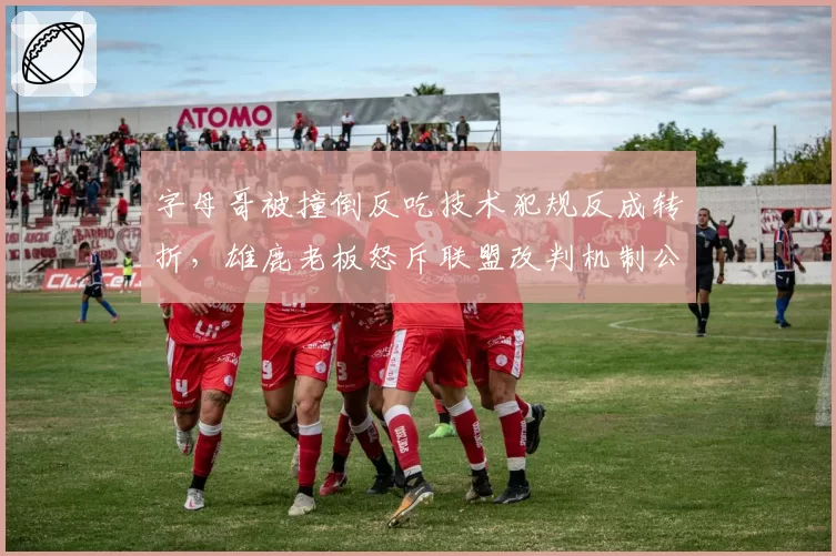 字母哥被撞倒反吃技术犯规反成转折,雄鹿老板怒斥联盟改判机制公平吗?