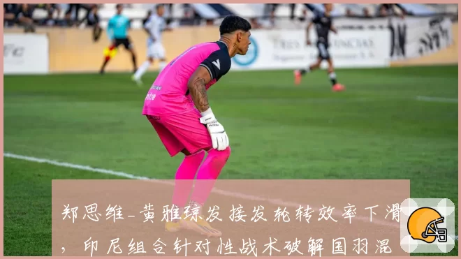郑思维_黄雅琼发接发轮转效率下滑，印尼组合针对性战术破解国羽混双体系