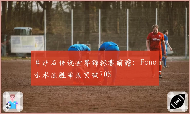 年炉石传说世界锦标赛前瞻:Feno法术法胜率或突破70%