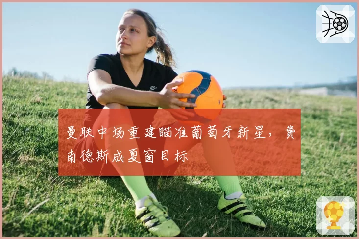 曼联中场重建瞄准葡萄牙新星,费南德斯成夏窗目标