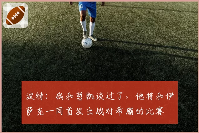 波特:我和哲凯谈过了,他将和伊萨克一同首发出战对希腊的比赛