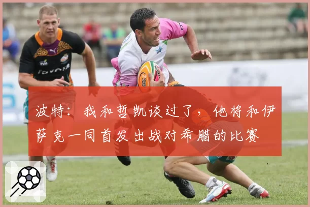 波特:我和哲凯谈过了,他将和伊萨克一同首发出战对希腊的比赛