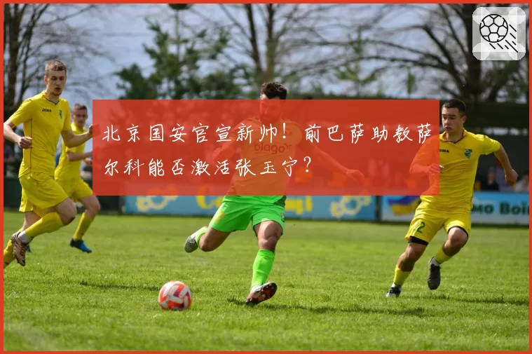 北京国安官宣新帅!前巴萨助教萨尔科能否激活张玉宁?