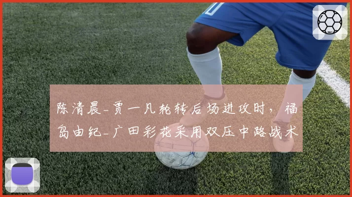 陈清晨_贾一凡轮转后场进攻时，福岛由纪_广田彩花采用双压中路战术破解