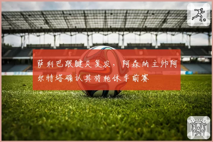 萨利巴跟腱炎复发，阿森纳主帅阿尔特塔确认其将轮休季前赛
