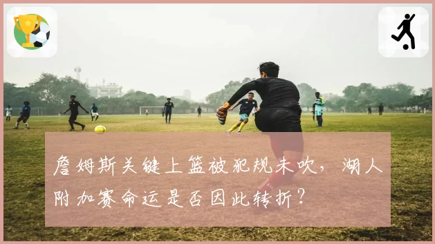 詹姆斯关键上篮被犯规未吹，湖人附加赛命运是否因此转折？